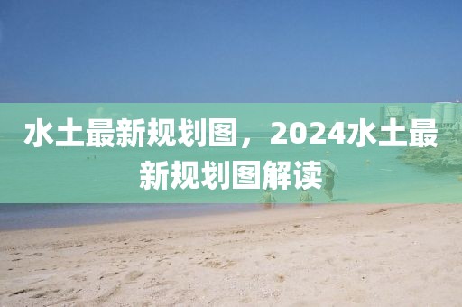 水土最新規(guī)劃圖，2024水土最新規(guī)劃圖解讀