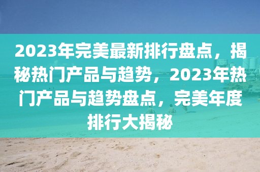 2023年完美最新排行盤點，揭秘?zé)衢T產(chǎn)品與趨勢，2023年熱門產(chǎn)品與趨勢盤點，完美年度排行大揭秘