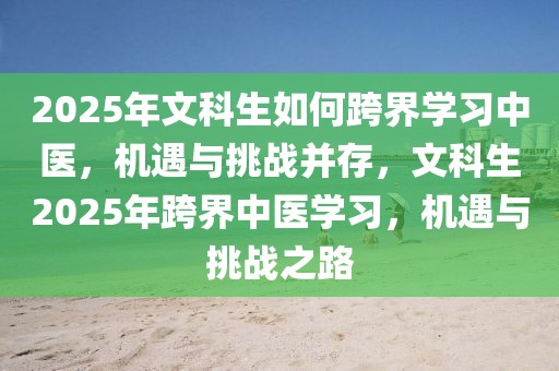 2025年文科生如何跨界學(xué)習(xí)中醫(yī)，機(jī)遇與挑戰(zhàn)并存，文科生2025年跨界中醫(yī)學(xué)習(xí)，機(jī)遇與挑戰(zhàn)之路