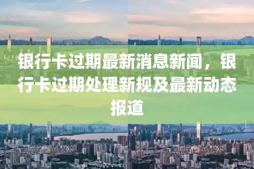 銀行卡過期最新消息新聞，銀行卡過期處理新規(guī)及最新動態(tài)報道