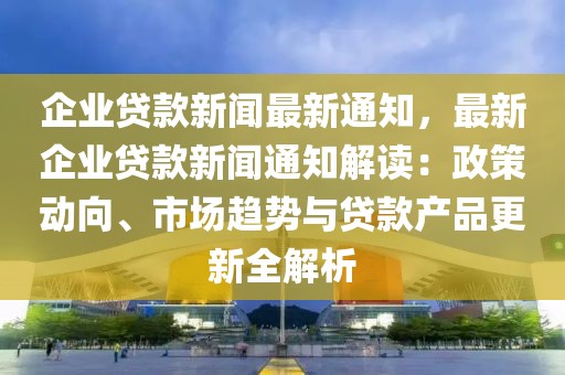 企業(yè)貸款新聞最新通知，最新企業(yè)貸款新聞通知解讀：政策動向、市場趨勢與貸款產(chǎn)品更新全解析