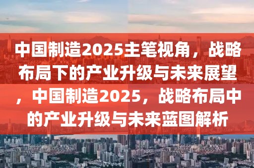 中國制造2025主筆視角，戰(zhàn)略布局下的產(chǎn)業(yè)升級與未來展望，中國制造2025，戰(zhàn)略布局中的產(chǎn)業(yè)升級與未來藍圖解析