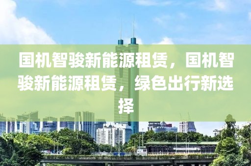 國(guó)機(jī)智駿新能源租賃，國(guó)機(jī)智駿新能源租賃，綠色出行新選擇