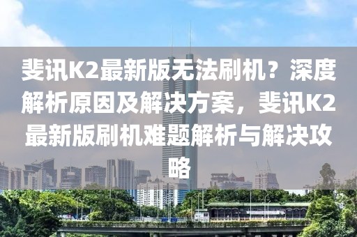 斐訊K2最新版無法刷機(jī)？深度解析原因及解決方案，斐訊K2最新版刷機(jī)難題解析與解決攻略