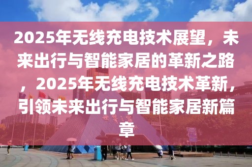 2025年無線充電技術展望，未來出行與智能家居的革新之路，2025年無線充電技術革新，引領未來出行與智能家居新篇章