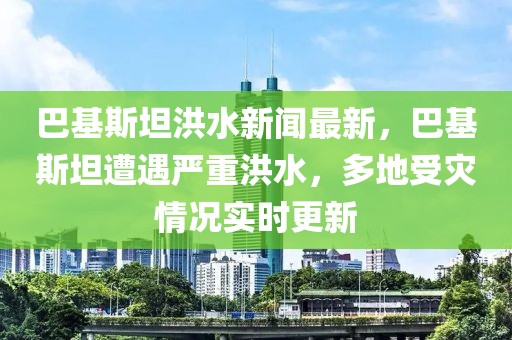 巴基斯坦洪水新聞最新，巴基斯坦遭遇嚴重洪水，多地受災情況實時更新