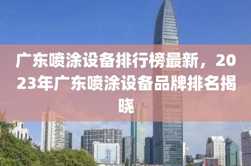 廣東噴涂設(shè)備排行榜最新，2023年廣東噴涂設(shè)備品牌排名揭曉