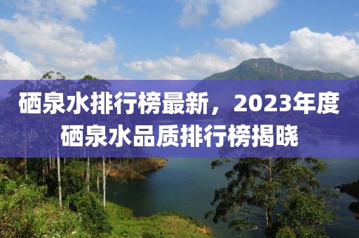 硒泉水排行榜最新，2023年度硒泉水品質(zhì)排行榜揭曉