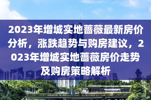 2023年增城實(shí)地薔薇最新房?jī)r(jià)分析，漲跌趨勢(shì)與購(gòu)房建議，2023年增城實(shí)地薔薇房?jī)r(jià)走勢(shì)及購(gòu)房策略解析