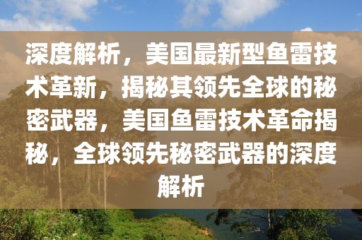 深度解析，美國最新型魚雷技術(shù)革新，揭秘其領(lǐng)先全球的秘密武器，美國魚雷技術(shù)革命揭秘，全球領(lǐng)先秘密武器的深度解析