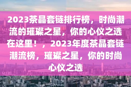 2023茶晶套鏈排行榜，時尚潮流的璀璨之星，你的心儀之選在這里！，2023年度茶晶套鏈潮流榜，璀璨之星，你的時尚心儀之選