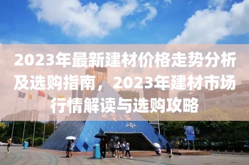 2023年最新建材價格走勢分析及選購指南，2023年建材市場行情解讀與選購攻略