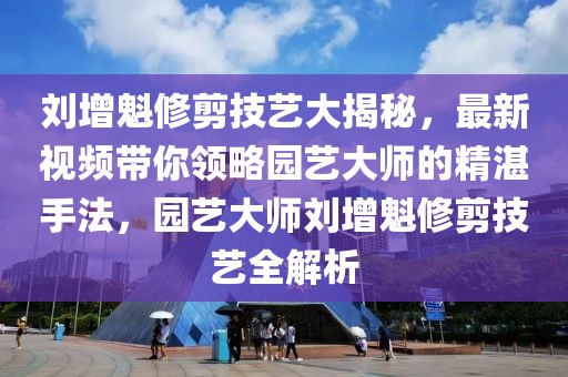 劉增魁修剪技藝大揭秘，最新視頻帶你領略園藝大師的精湛手法，園藝大師劉增魁修剪技藝全解析