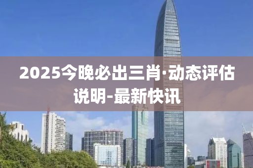 2025今晚必出三肖·動態(tài)評估說明-最新快訊