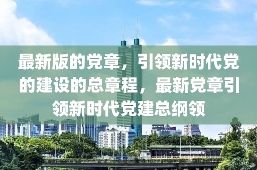 最新版的黨章，引領新時代黨的建設的總章程，最新黨章引領新時代黨建總綱領