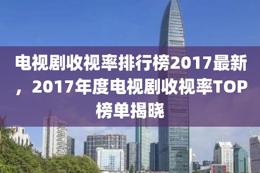 電視劇收視率排行榜2017最新，2017年度電視劇收視率TOP榜單揭曉