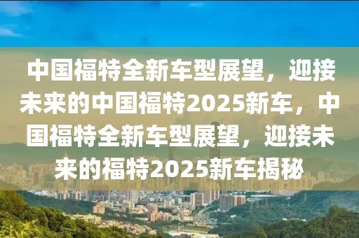 中國福特全新車型展望，迎接未來的中國福特2025新車，中國福特全新車型展望，迎接未來的福特2025新車揭秘