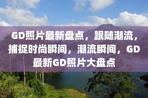 GD照片最新盤(pán)點(diǎn)，跟隨潮流，捕捉時(shí)尚瞬間，潮流瞬間，GD最新GD照片大盤(pán)點(diǎn)