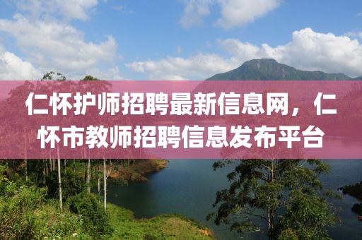 仁懷護師招聘最新信息網，仁懷市教師招聘信息發(fā)布平臺