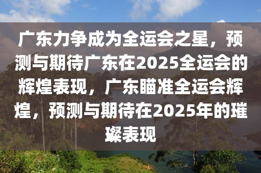 廣東力爭(zhēng)成為全運(yùn)會(huì)之星，預(yù)測(cè)與期待廣東在2025全運(yùn)會(huì)的輝煌表現(xiàn)，廣東瞄準(zhǔn)全運(yùn)會(huì)輝煌，預(yù)測(cè)與期待在2025年的璀璨表現(xiàn)