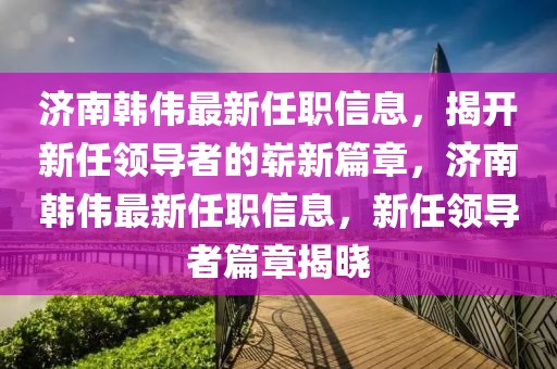 濟南韓偉最新任職信息，揭開新任領(lǐng)導(dǎo)者的嶄新篇章，濟南韓偉最新任職信息，新任領(lǐng)導(dǎo)者篇章揭曉