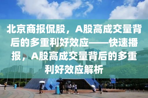 北京商報侃股，A股高成交量背后的多重利好效應——快速播報，A股高成交量背后的多重利好效應解析