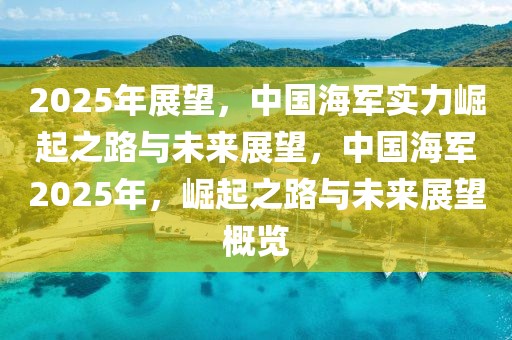 2025年展望，中國海軍實力崛起之路與未來展望，中國海軍2025年，崛起之路與未來展望概覽