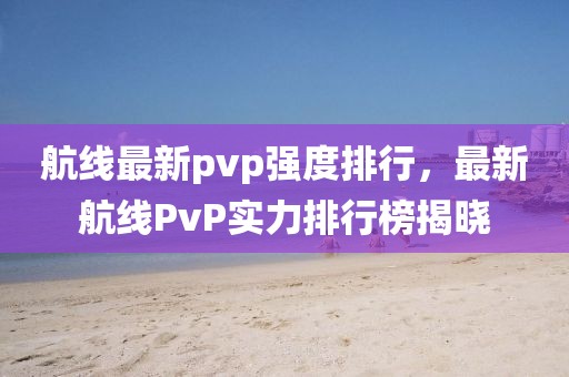 航線最新pvp強(qiáng)度排行，最新航線PvP實(shí)力排行榜揭曉