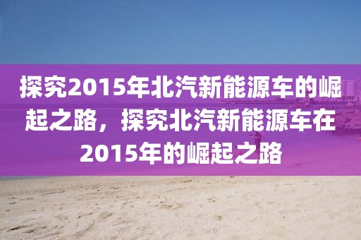 探究2015年北汽新能源車的崛起之路，探究北汽新能源車在2015年的崛起之路