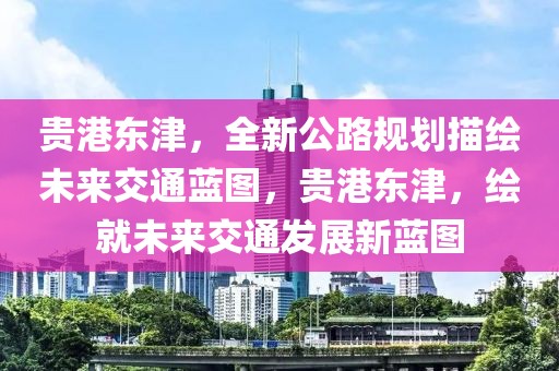 貴港東津，全新公路規(guī)劃描繪未來交通藍(lán)圖，貴港東津，繪就未來交通發(fā)展新藍(lán)圖