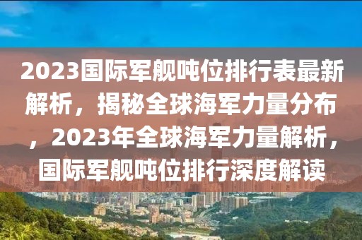 2023國際軍艦噸位排行表最新解析，揭秘全球海軍力量分布，2023年全球海軍力量解析，國際軍艦噸位排行深度解讀