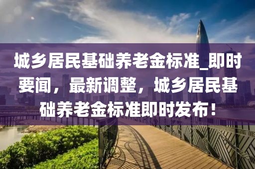 城鄉(xiāng)居民基礎養(yǎng)老金標準_即時要聞，最新調(diào)整，城鄉(xiāng)居民基礎養(yǎng)老金標準即時發(fā)布！