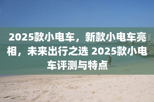 2025款小電車，新款小電車亮相，未來出行之選 2025款小電車評(píng)測(cè)與特點(diǎn)