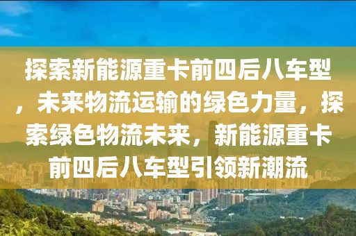 探索新能源重卡前四后八車型，未來物流運輸?shù)木G色力量，探索綠色物流未來，新能源重卡前四后八車型引領新潮流