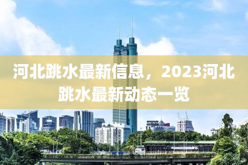 河北跳水最新信息，2023河北跳水最新動(dòng)態(tài)一覽