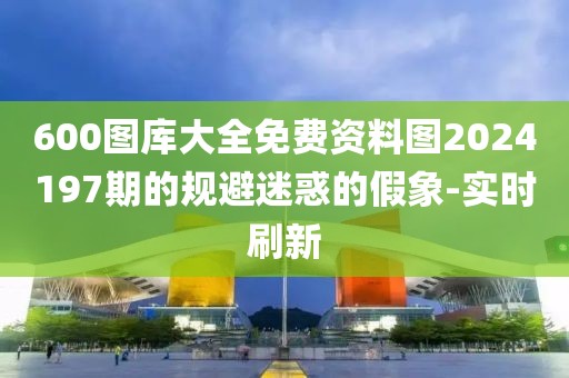 600圖庫大全免費資料圖2024197期的規(guī)避迷惑的假象-實時刷新