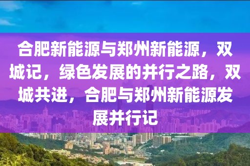 合肥新能源與鄭州新能源，雙城記，綠色發(fā)展的并行之路，雙城共進(jìn)，合肥與鄭州新能源發(fā)展并行記