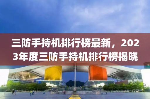 三防手持機(jī)排行榜最新，2023年度三防手持機(jī)排行榜揭曉