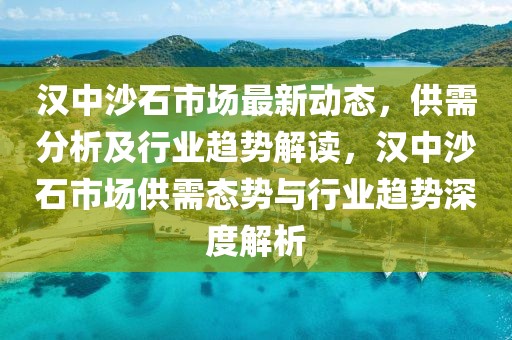 漢中沙石市場(chǎng)最新動(dòng)態(tài)，供需分析及行業(yè)趨勢(shì)解讀，漢中沙石市場(chǎng)供需態(tài)勢(shì)與行業(yè)趨勢(shì)深度解析