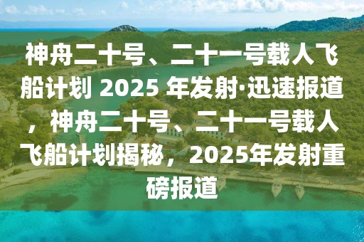 神舟二十號(hào)、二十一號(hào)載人飛船計(jì)劃 2025 年發(fā)射·迅速報(bào)道，神舟二十號(hào)、二十一號(hào)載人飛船計(jì)劃揭秘，2025年發(fā)射重磅報(bào)道