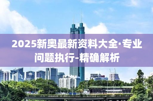 2025新奧最新資料大全·專業(yè)問題執(zhí)行-精確解析