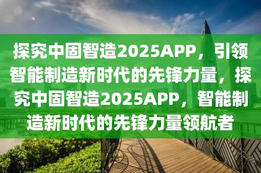 探究中固智造2025APP，引領(lǐng)智能制造新時(shí)代的先鋒力量，探究中固智造2025APP，智能制造新時(shí)代的先鋒力量領(lǐng)航者