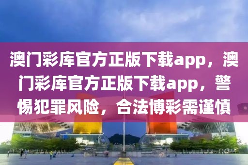 澳門彩庫官方正版下載app，澳門彩庫官方正版下載app，警惕犯罪風險，合法博彩需謹慎