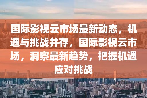 國際影視云市場最新動(dòng)態(tài)，機(jī)遇與挑戰(zhàn)并存，國際影視云市場，洞察最新趨勢，把握機(jī)遇應(yīng)對挑戰(zhàn)