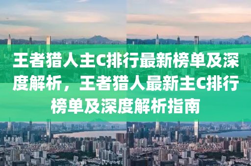 王者獵人主C排行最新榜單及深度解析，王者獵人最新主C排行榜單及深度解析指南