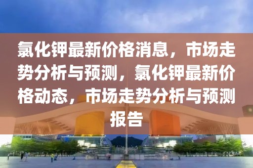 氯化鉀最新價格消息，市場走勢分析與預(yù)測，氯化鉀最新價格動態(tài)，市場走勢分析與預(yù)測報告