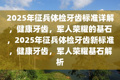 2025年征兵體檢牙齒標準詳解，健康牙齒，軍人榮耀的基石，2025年征兵體檢牙齒新標準，健康牙齒，軍人榮耀基石解析