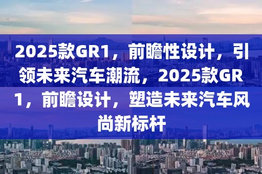 2025款GR1，前瞻性設(shè)計，引領(lǐng)未來汽車潮流，2025款GR1，前瞻設(shè)計，塑造未來汽車風(fēng)尚新標(biāo)桿