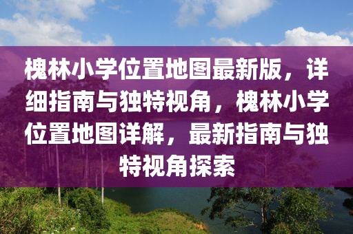 槐林小學位置地圖最新版，詳細指南與獨特視角，槐林小學位置地圖詳解，最新指南與獨特視角探索