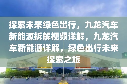 探索未來綠色出行，九龍汽車新能源拆解視頻詳解，九龍汽車新能源詳解，綠色出行未來探索之旅